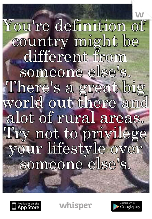 You're definition of country might be different from someone else's. There's a great big world out there and alot of rural areas. Try not to privilege your lifestyle over someone else's.