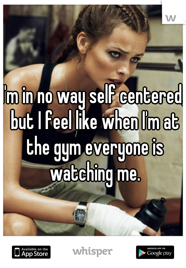 I'm in no way self centered, but I feel like when I'm at the gym everyone is watching me.