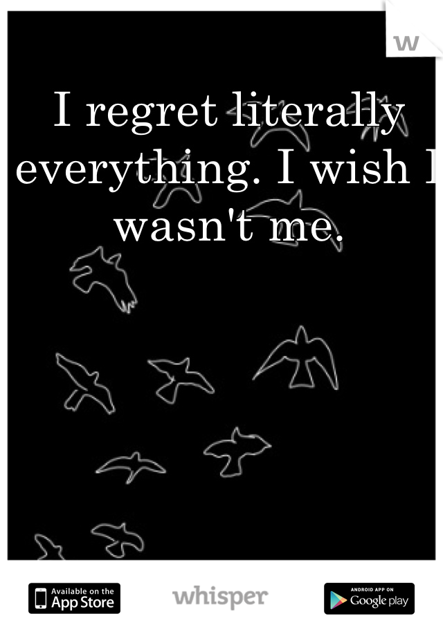 I regret literally everything. I wish I wasn't me. 