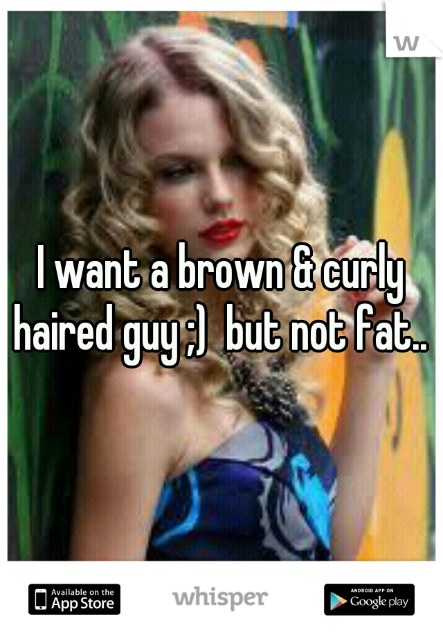 I want a brown & curly haired guy ;)  but not fat.. 