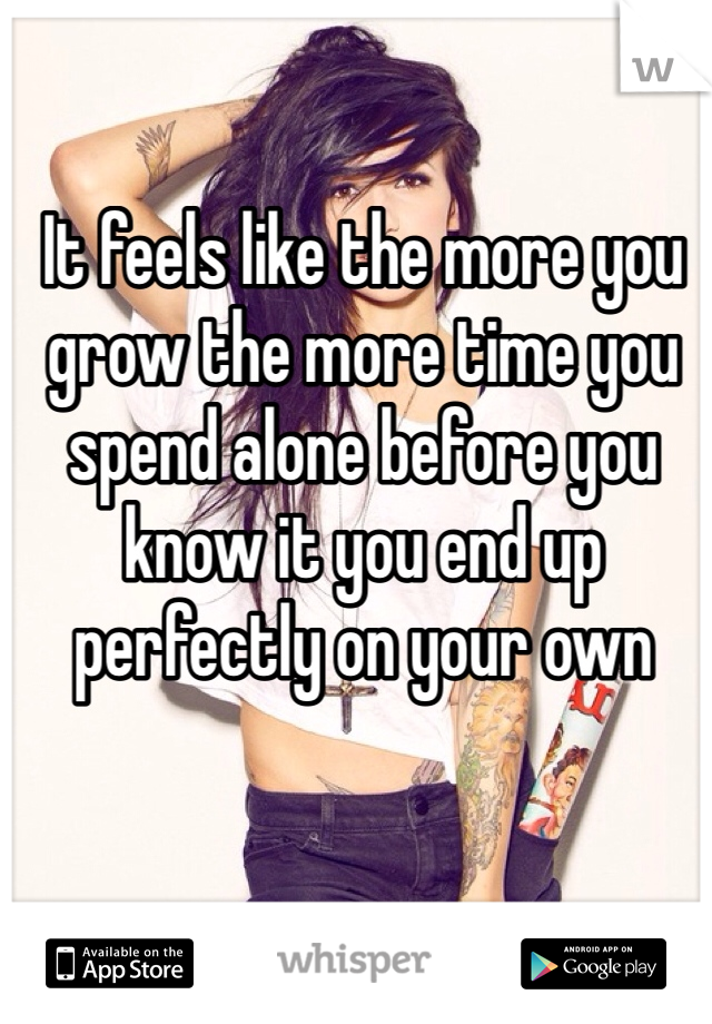 It feels like the more you grow the more time you spend alone before you know it you end up perfectly on your own