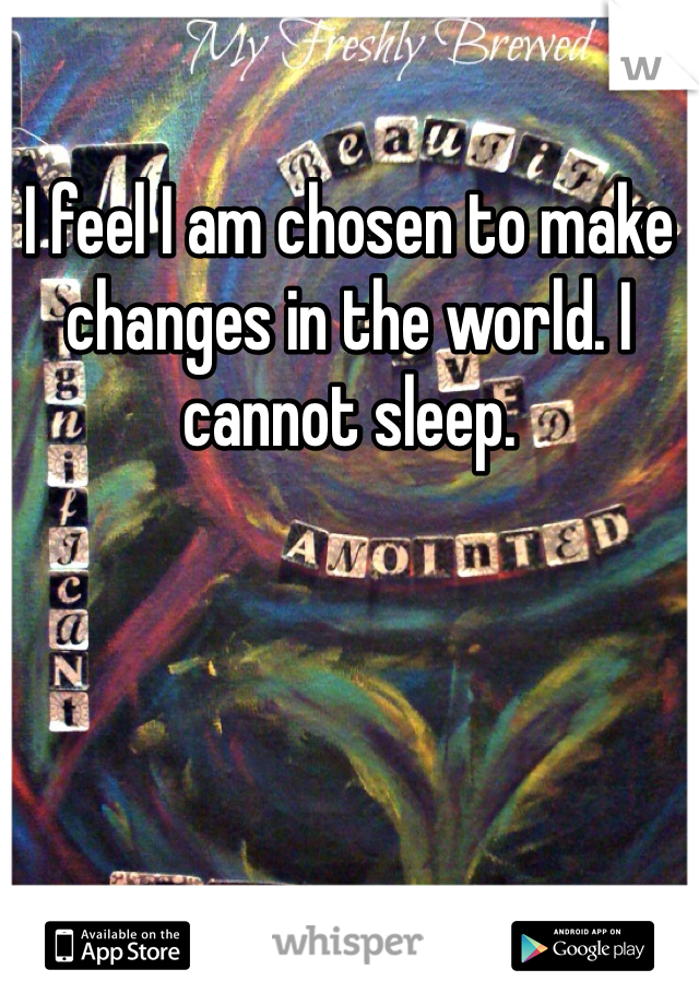 I feel I am chosen to make changes in the world. I cannot sleep. 