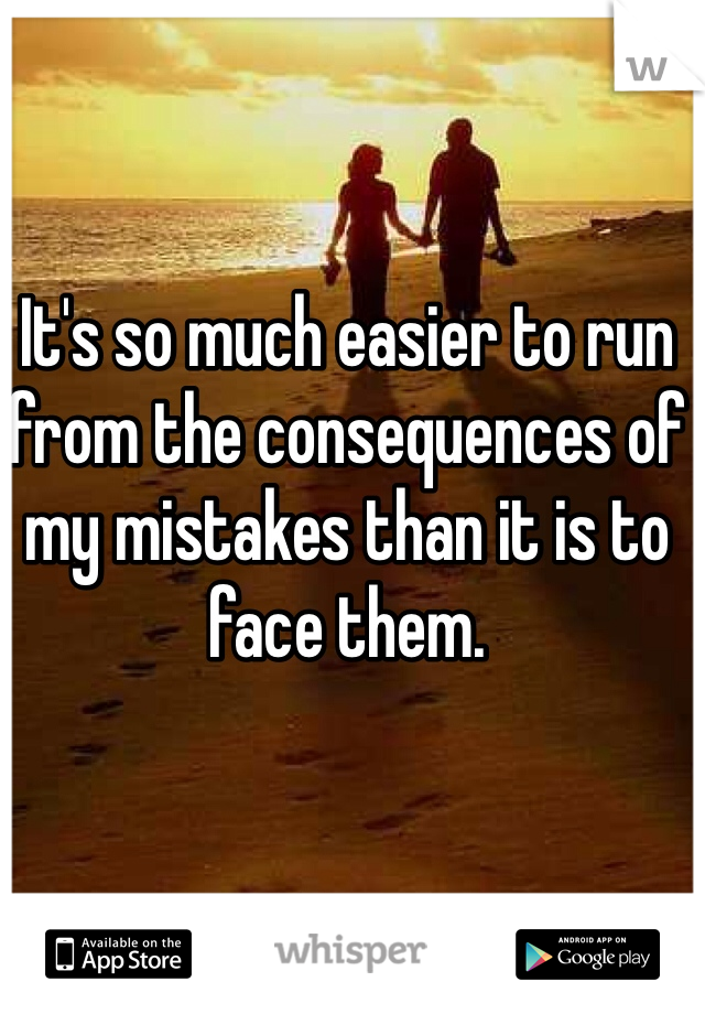 It's so much easier to run from the consequences of my mistakes than it is to face them.
