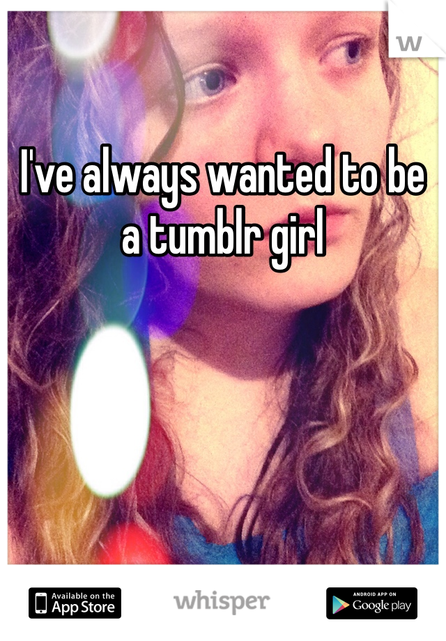 I've always wanted to be a tumblr girl