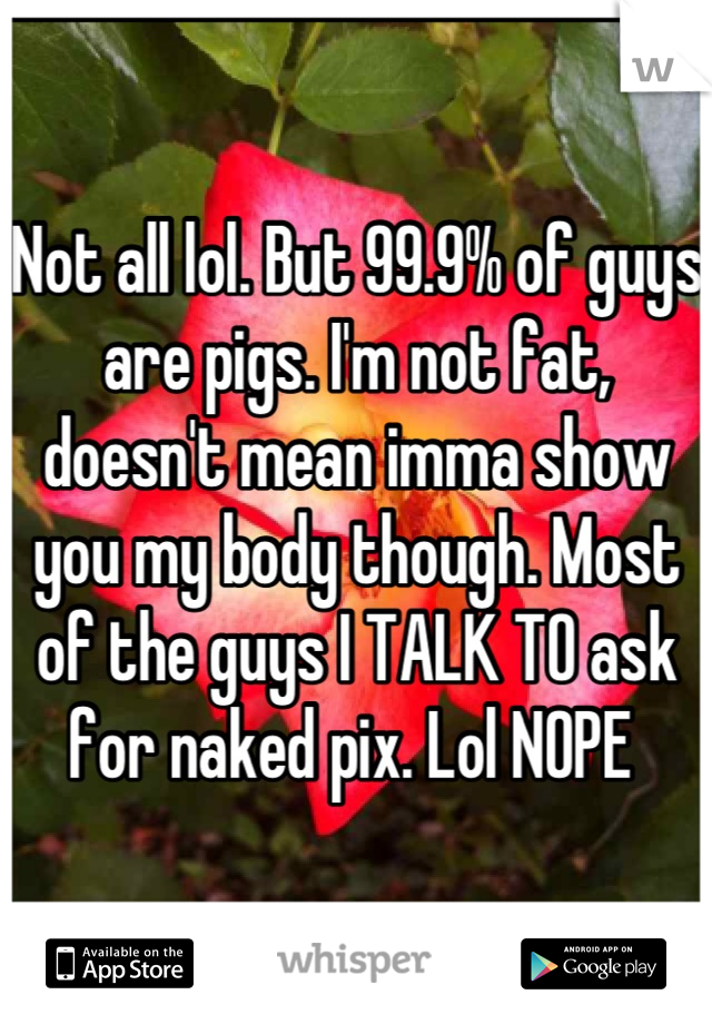 Not all lol. But 99.9% of guys are pigs. I'm not fat, doesn't mean imma show you my body though. Most of the guys I TALK TO ask for naked pix. Lol NOPE 