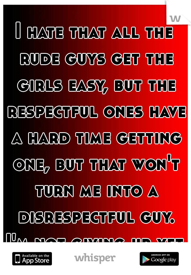 I hate that all the rude guys get the girls easy, but the respectful ones have a hard time getting one, but that won't turn me into a disrespectful guy. I'm not giving up yet. 