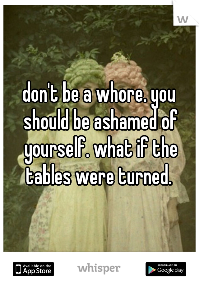 don't be a whore. you should be ashamed of yourself. what if the tables were turned. 
