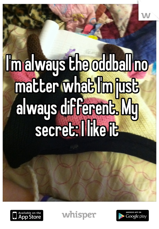 I'm always the oddball no matter what I'm just always different. My secret: I like it