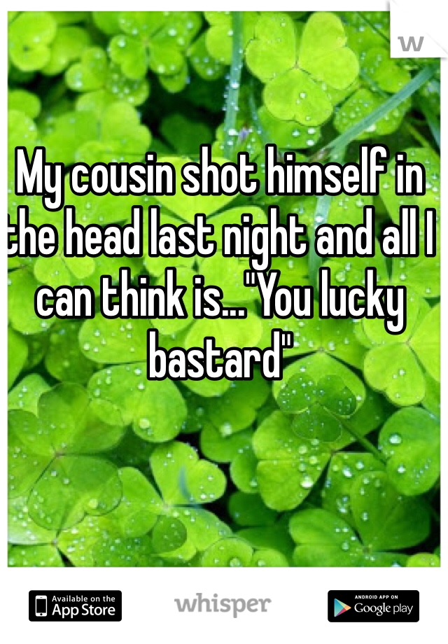 My cousin shot himself in the head last night and all I can think is..."You lucky bastard"