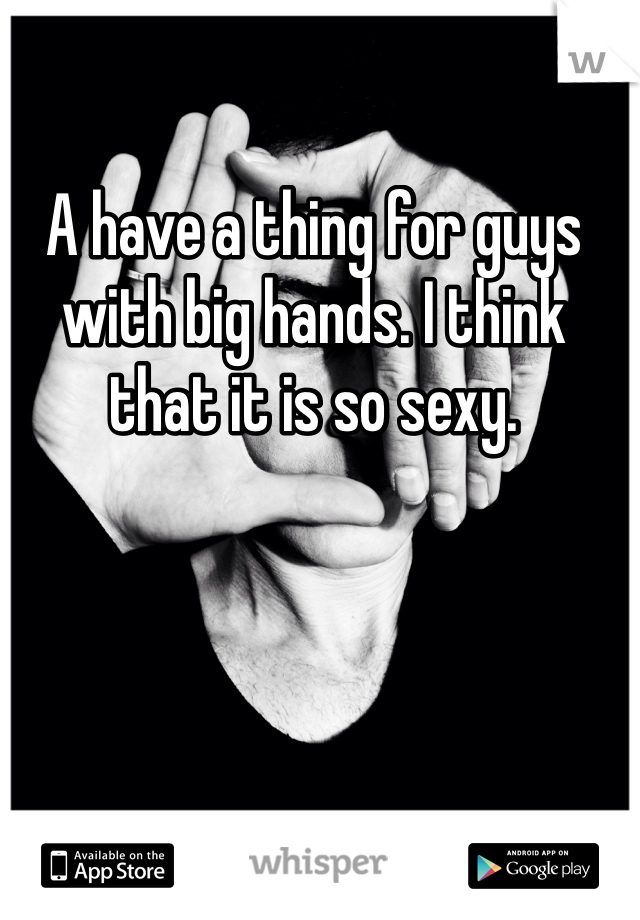 A have a thing for guys with big hands. I think that it is so sexy.