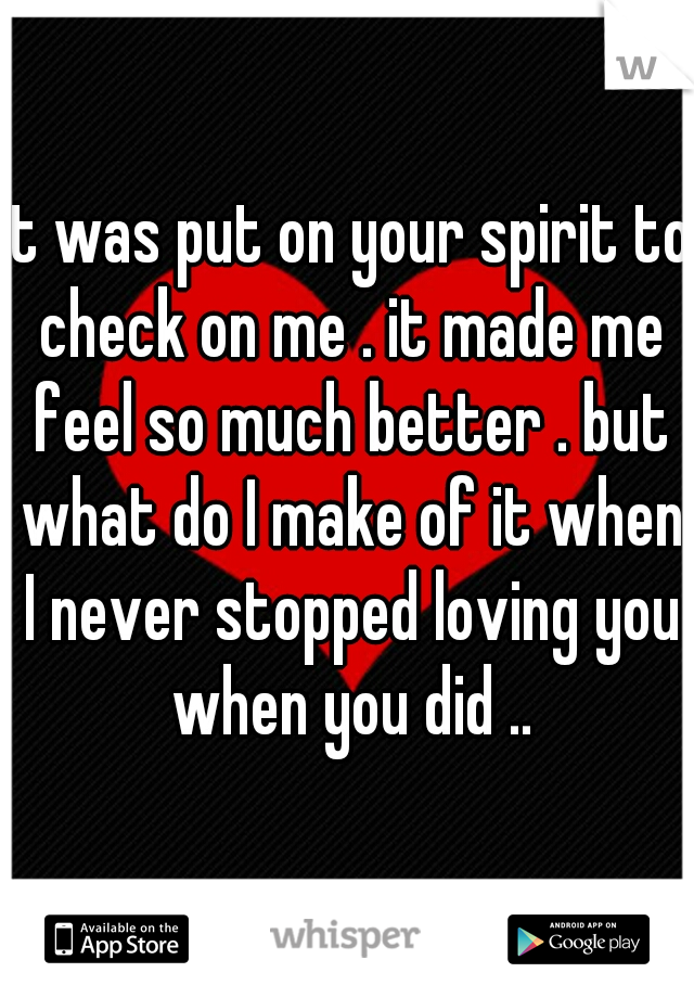 it was put on your spirit to check on me . it made me feel so much better . but what do I make of it when I never stopped loving you when you did ..