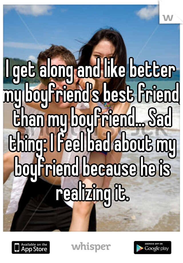 I get along and like better my boyfriend's best friend, than my boyfriend... Sad thing: I feel bad about my boyfriend because he is realizing it.