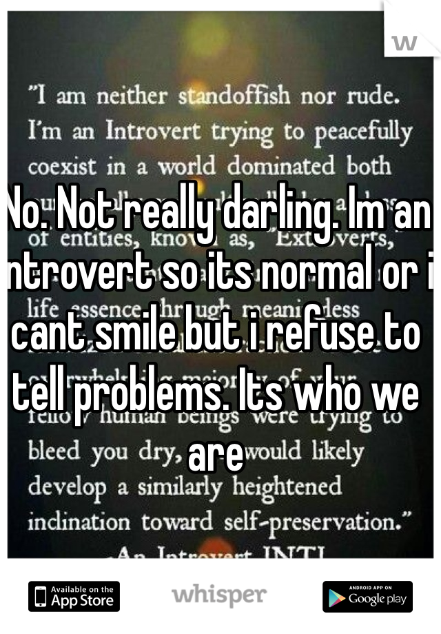 No. Not really darling. Im an introvert so its normal or i cant smile but i refuse to tell problems. Its who we are