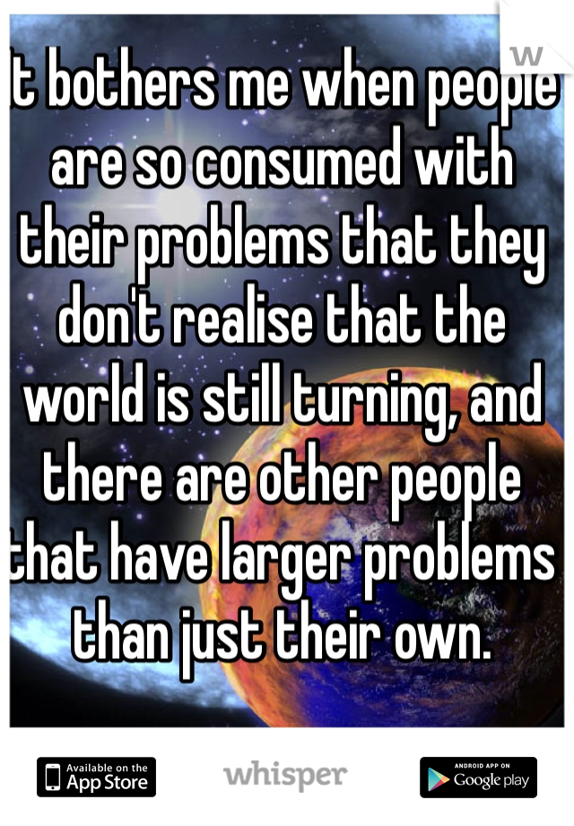It bothers me when people are so consumed with their problems that they don't realise that the world is still turning, and there are other people that have larger problems than just their own. 