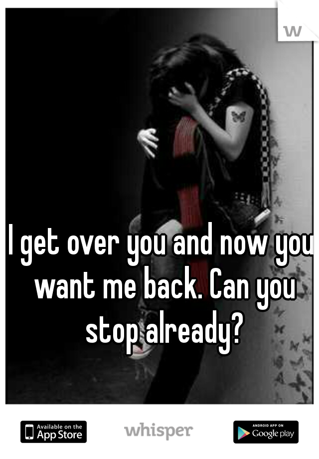 I get over you and now you want me back. Can you stop already?
