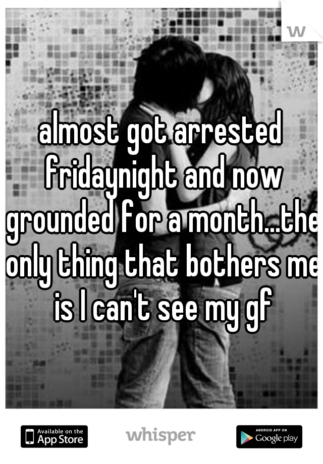 almost got arrested fridaynight and now grounded for a month...the only thing that bothers me is I can't see my gf