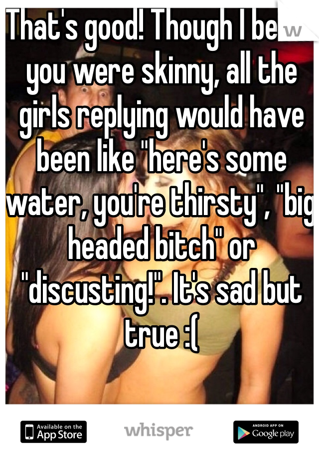 That's good! Though I bet if you were skinny, all the girls replying would have been like "here's some water, you're thirsty", "big headed bitch" or "discusting!". It's sad but true :(