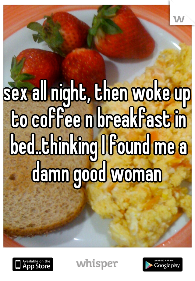 sex all night, then woke up to coffee n breakfast in bed..thinking I found me a damn good woman 