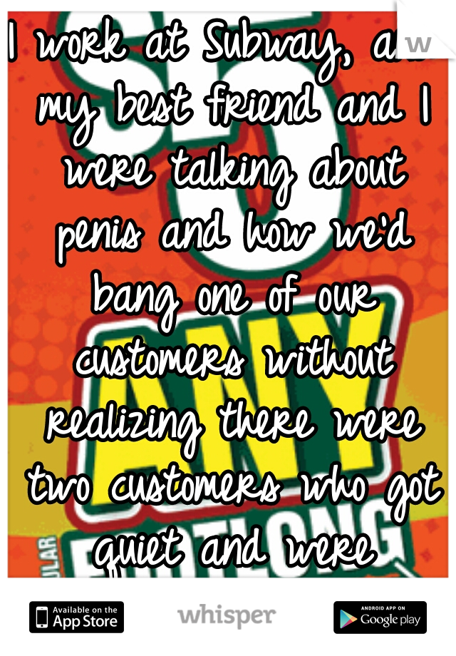 I work at Subway, and my best friend and I were talking about penis and how we'd bang one of our customers without realizing there were two customers who got quiet and were listening to our convo.   