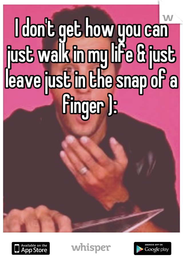 I don't get how you can just walk in my life & just leave just in the snap of a finger ): 