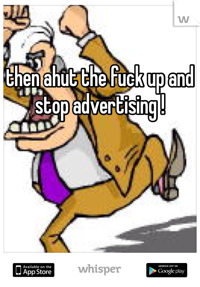 then ahut the fuck up and stop advertising !
