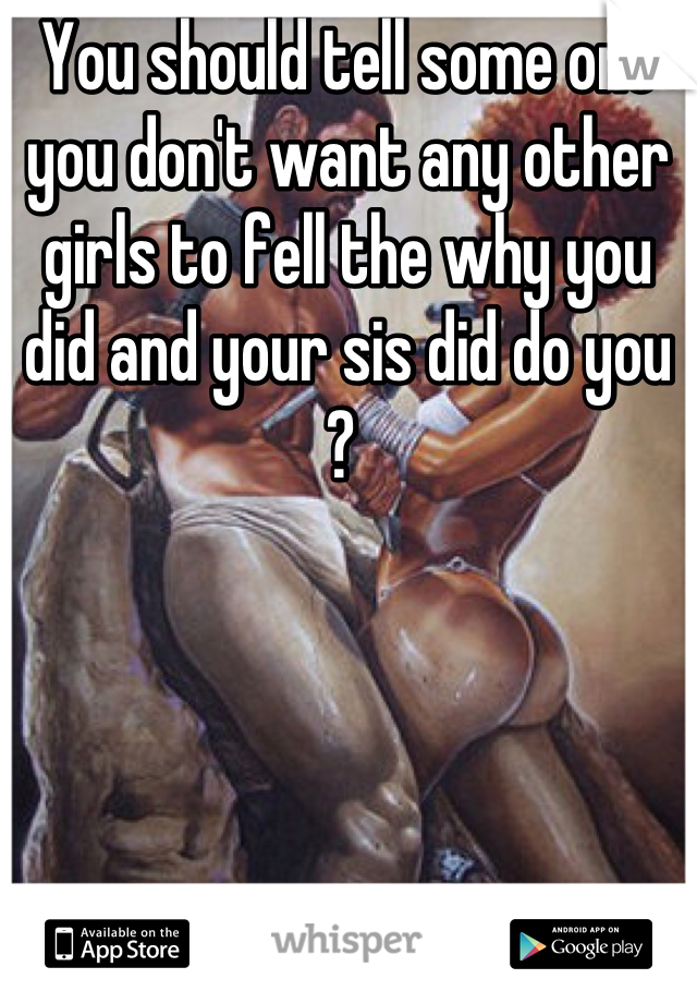 You should tell some one you don't want any other girls to fell the why you did and your sis did do you ? 