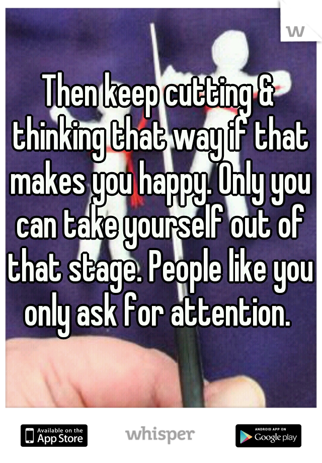 Then keep cutting & thinking that way if that makes you happy. Only you can take yourself out of that stage. People like you only ask for attention. 