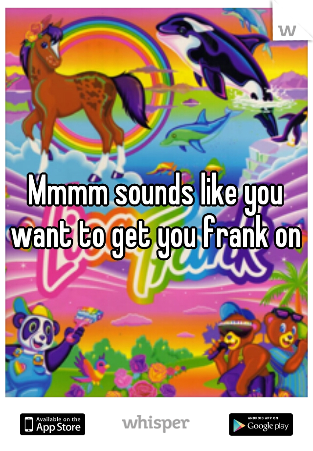Mmmm sounds like you want to get you frank on 