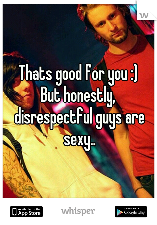 Thats good for you :)
But honestly, disrespectful guys are sexy..