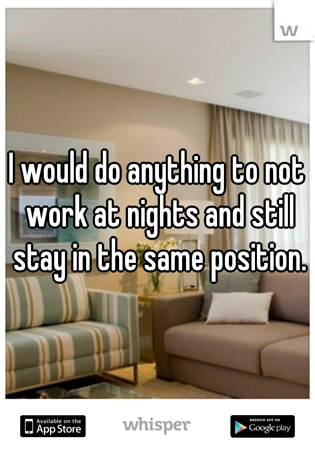 I would do anything to not work at nights and still stay in the same position.