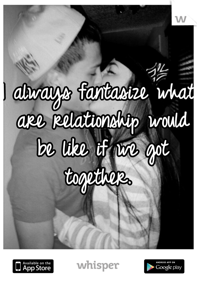 I always fantasize what are relationship would be like if we got together. 
