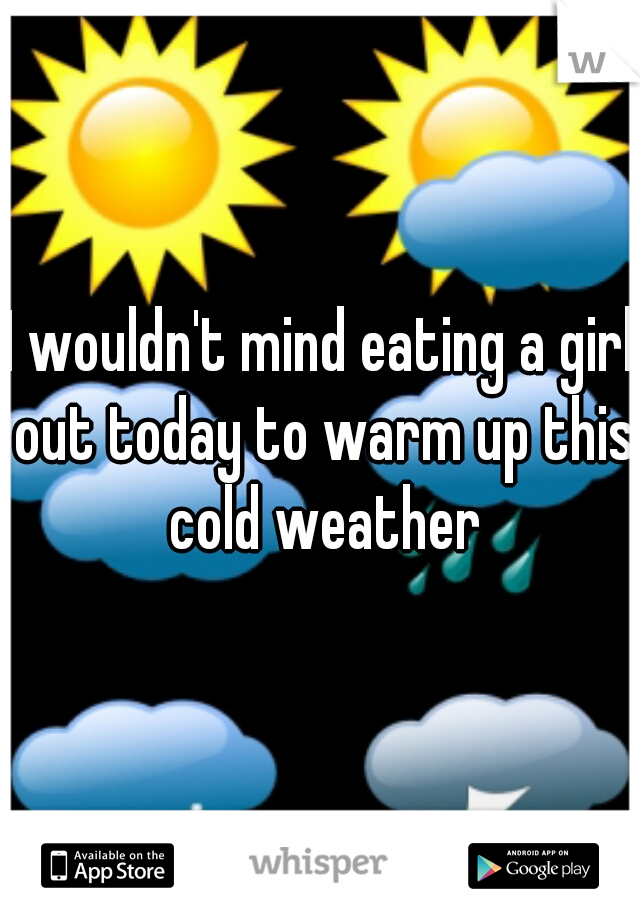 I wouldn't mind eating a girl out today to warm up this cold weather