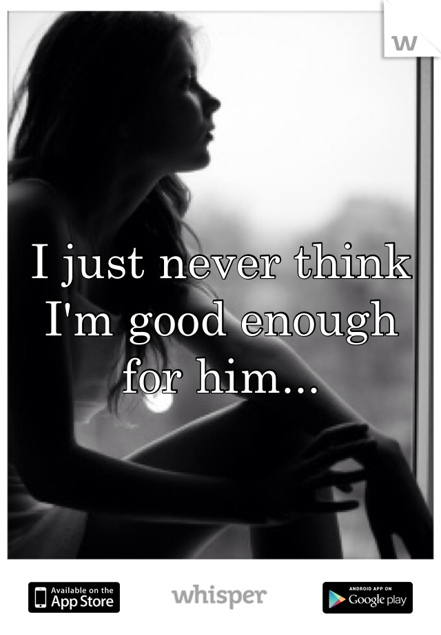 I just never think I'm good enough for him...