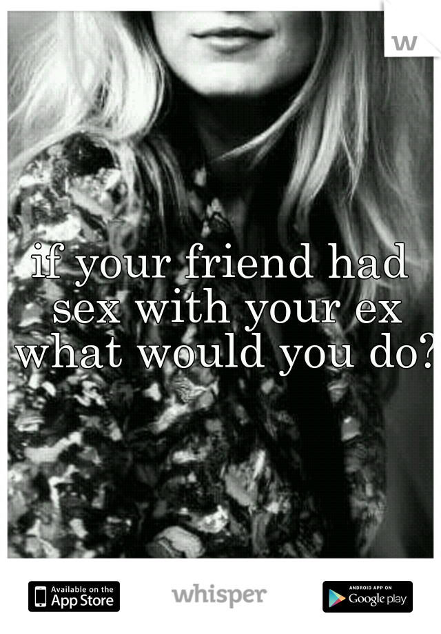 if your friend had sex with your ex what would you do?