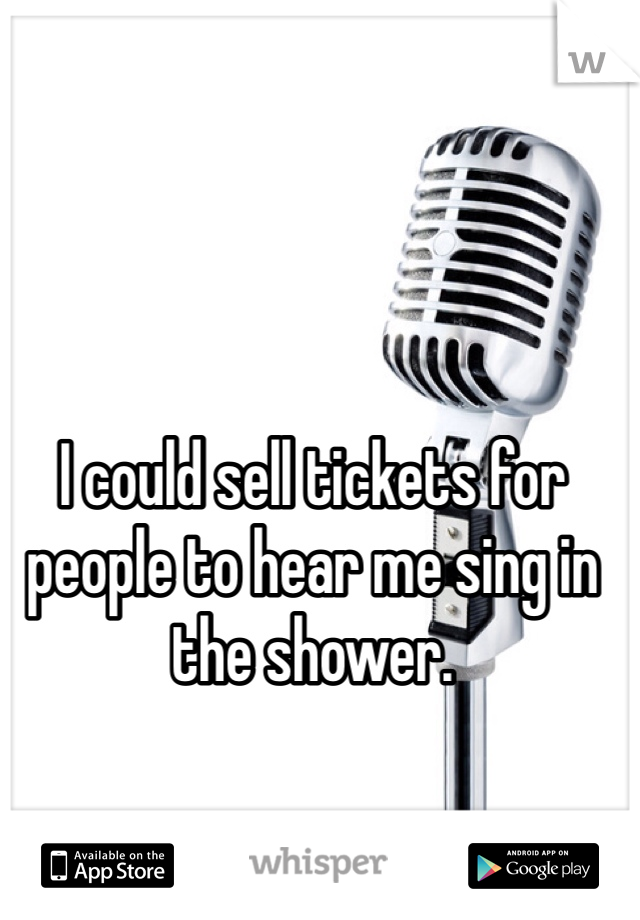 I could sell tickets for people to hear me sing in the shower.