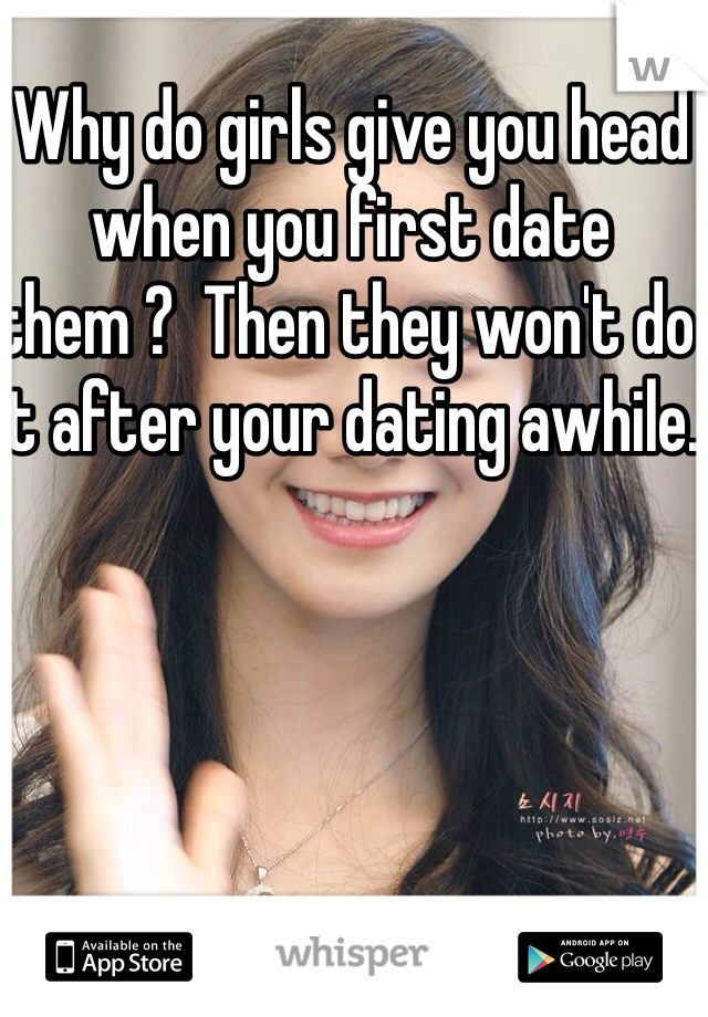 Why do girls give you head when you first date them ?  Then they won't do it after your dating awhile. 