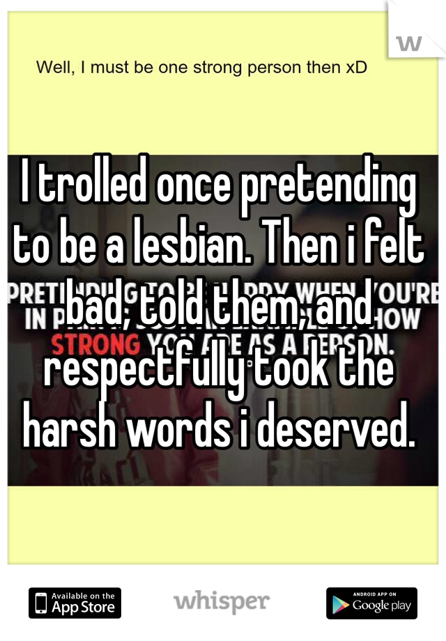 I trolled once pretending to be a lesbian. Then i felt bad, told them, and respectfully took the harsh words i deserved. 