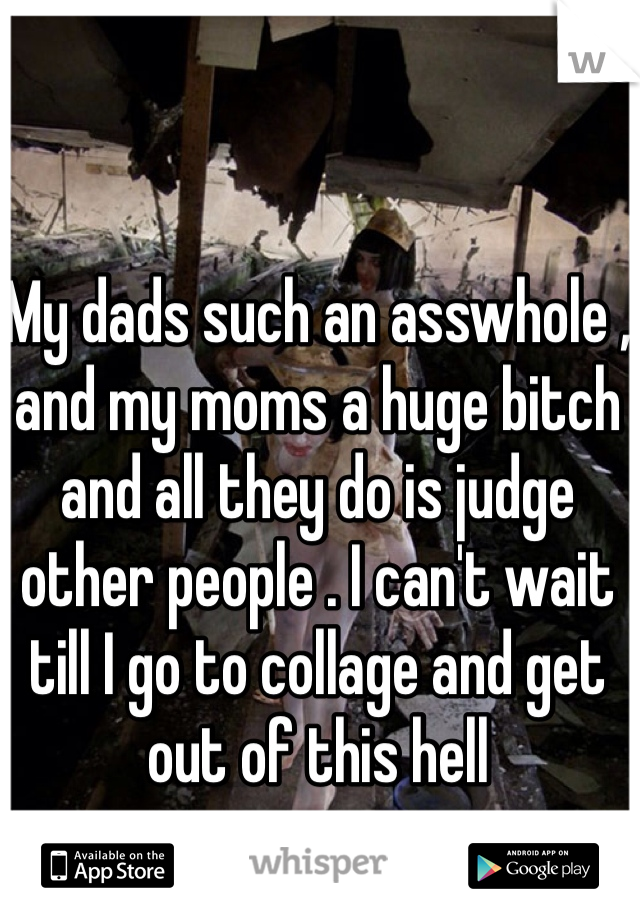 My dads such an asswhole , and my moms a huge bitch and all they do is judge other people . I can't wait till I go to collage and get out of this hell 