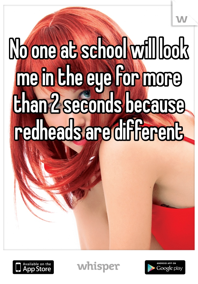 No one at school will look me in the eye for more than 2 seconds because redheads are different 