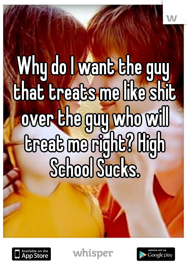 Why do I want the guy that treats me like shit over the guy who will treat me right? High School Sucks.