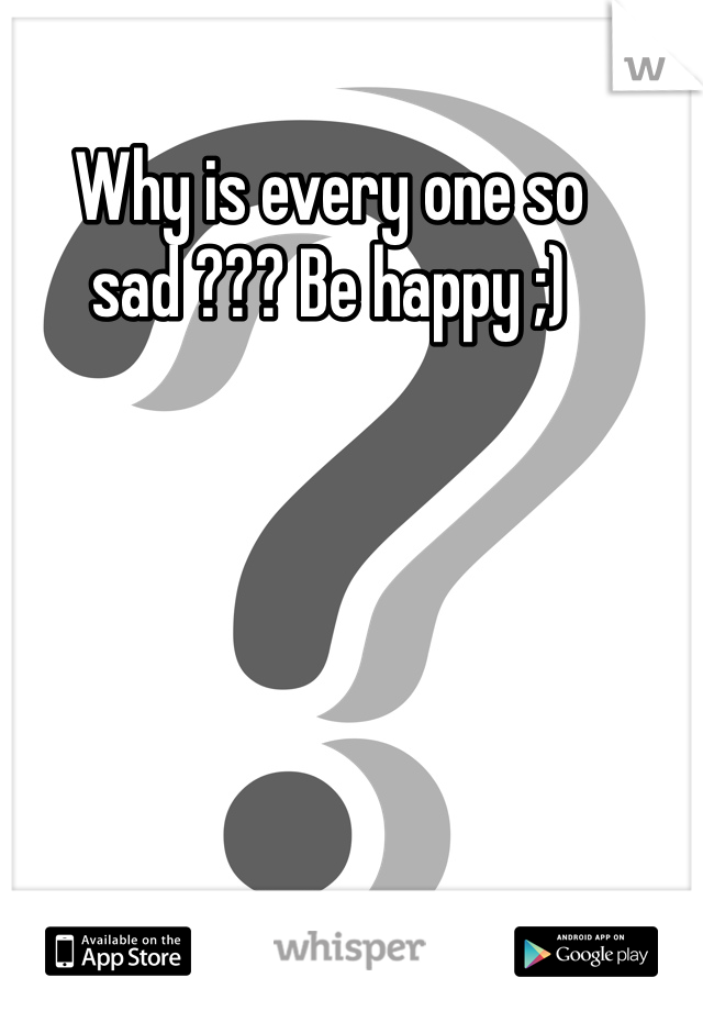 Why is every one so sad ??? Be happy ;) 