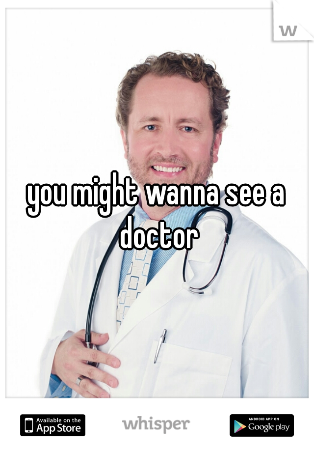 you might wanna see a doctor