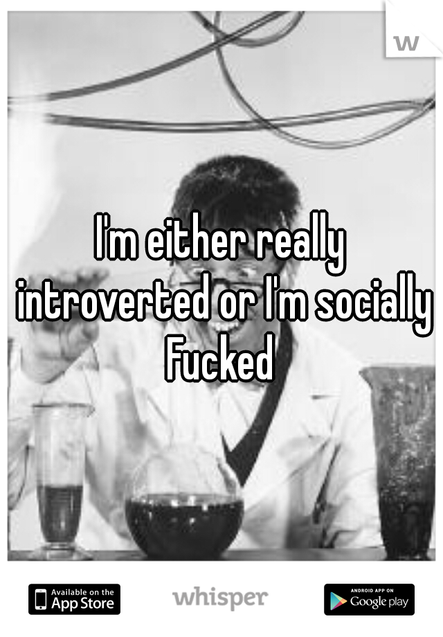 I'm either really introverted or I'm socially Fucked 