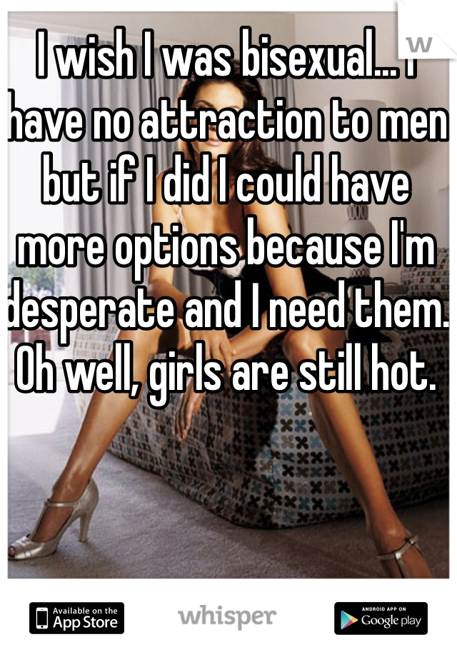 I wish I was bisexual... I have no attraction to men but if I did I could have more options because I'm desperate and I need them. Oh well, girls are still hot.