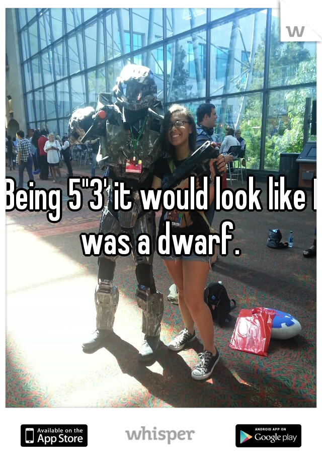 Being 5"3' it would look like I was a dwarf. 