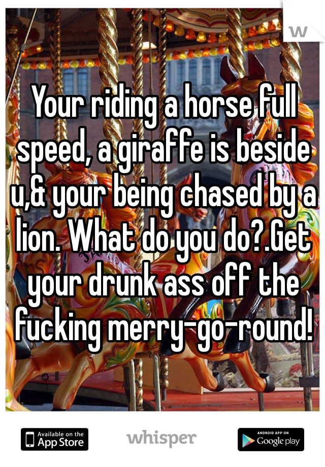 Your riding a horse full speed, a giraffe is beside u,& your being chased by a lion. What do you do?.Get your drunk ass off the fucking merry-go-round!