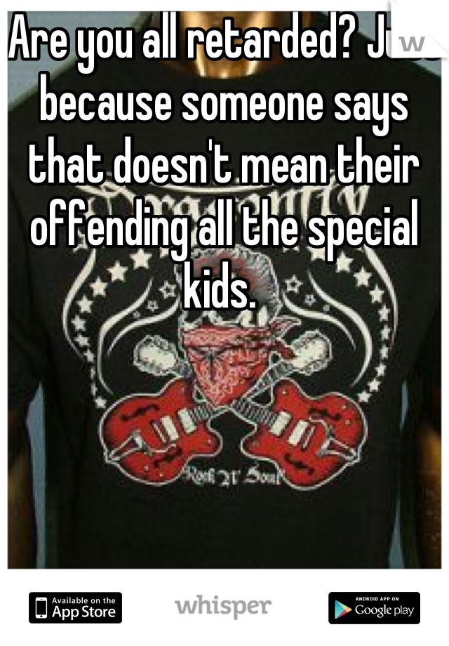 Are you all retarded? Just because someone says that doesn't mean their offending all the special kids. 