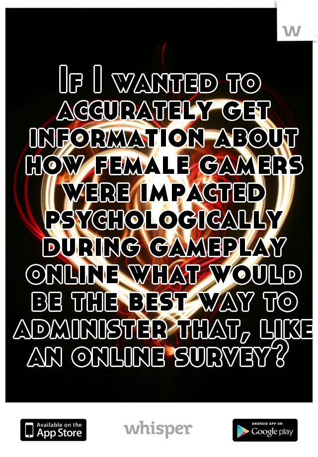 If I wanted to accurately get information about how female gamers were impacted psychologically during gameplay online what would be the best way to administer that, like an online survey? 