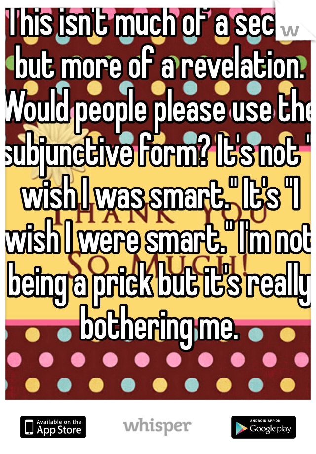 This isn't much of a secret but more of a revelation. Would people please use the subjunctive form? It's not "I wish I was smart." It's "I wish I were smart." I'm not being a prick but it's really bothering me.