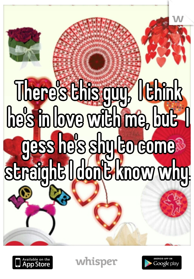  There's this guy,  l think he's in love with me, but  I gess he's shy to come straight I don't know why.